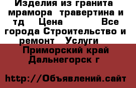 Изделия из гранита, мрамора, травертина и тд. › Цена ­ 1 000 - Все города Строительство и ремонт » Услуги   . Приморский край,Дальнегорск г.